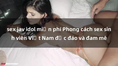 sex jav idol miễn phí Phong cách sex sinh viên Việt Nam độc đáo và đam mê
